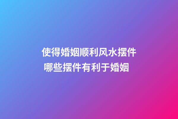 使得婚姻顺利风水摆件 哪些摆件有利于婚姻